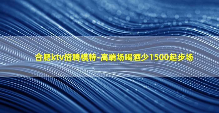 合肥ktv招聘模特-高端场喝酒少1500起步场